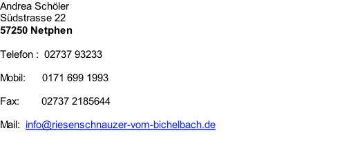 Andrea Schöler Südstrasse 22 57250 Netphen   Telefon : 	02737 93233  Mobil:      0171 699 1993  Fax:			     02737 2185644  Mail:		info@riesenschnauzer-vom-bichelbach.de