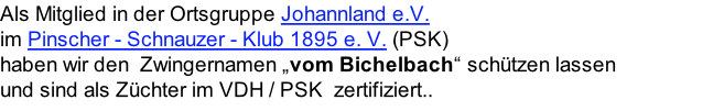 Als Mitglied in der Ortsgruppe Johannland e.V. im Pinscher - Schnauzer - Klub 1895 e. V. (PSK)  haben wir den  Zwingernamen „vom Bichelbach“ schützen lassen  und sind als Züchter im VDH / PSK  zertifiziert..